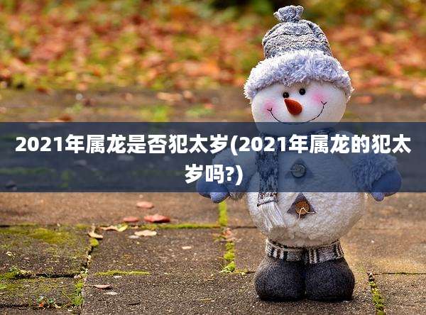 2021年属龙是否犯太岁(2021年属龙的犯太岁吗?)