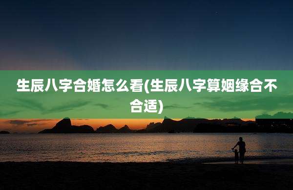 生辰八字合婚怎么看(生辰八字算姻缘合不合适)