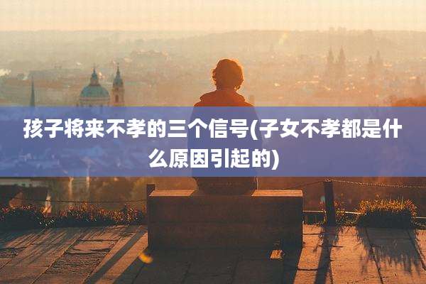 孩子将来不孝的三个信号(子女不孝都是什么原因引起的)