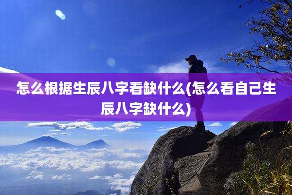 怎么根据生辰八字看缺什么(怎么看自己生辰八字缺什么)