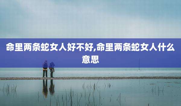 命里两条蛇女人好不好,命里两条蛇女人什么意思