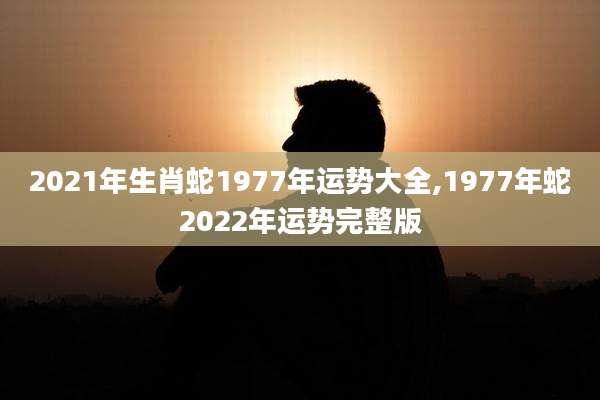 2021年生肖蛇1977年运势大全,1977年蛇2022年运势完整版