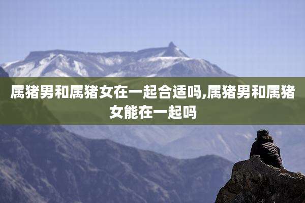 属猪男和属猪女在一起合适吗,属猪男和属猪女能在一起吗