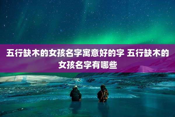 五行缺木的女孩名字寓意好的字 五行缺木的女孩名字有哪些