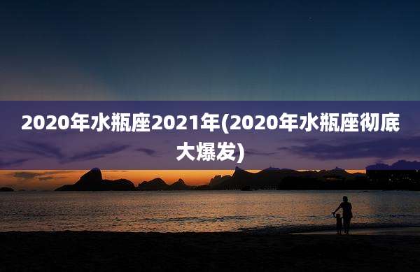 2020年水瓶座2021年(2020年水瓶座彻底大爆发)