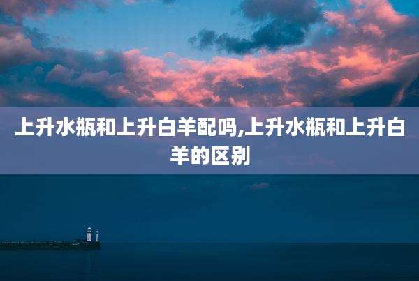 上升水瓶和上升白羊配吗,上升水瓶和上升白羊的区别