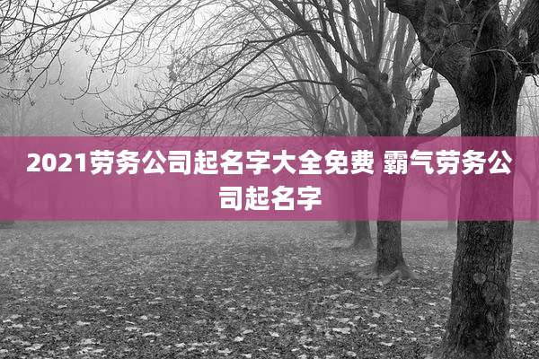 2021劳务公司起名字大全免费 霸气劳务公司起名字