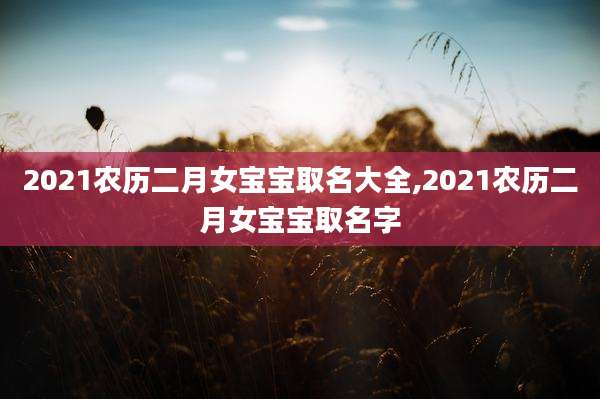 2021农历二月女宝宝取名大全,2021农历二月女宝宝取名字
