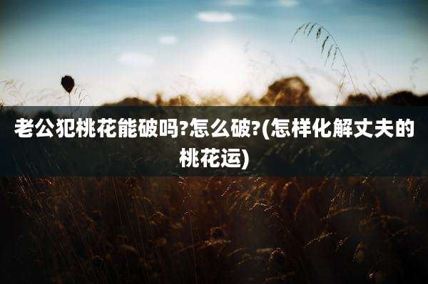 老公犯桃花能破吗?怎么破?(怎样化解丈夫的桃花运)