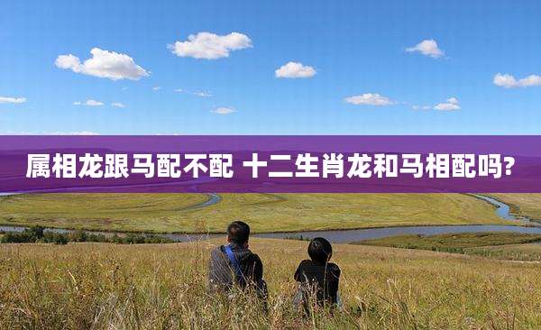 属相龙跟马配不配 十二生肖龙和马相配吗?