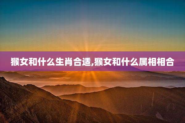 猴女和什么生肖合适,猴女和什么属相相合