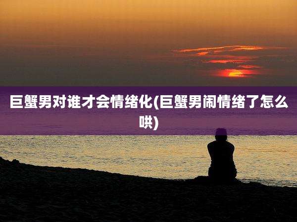 巨蟹男对谁才会情绪化(巨蟹男闹情绪了怎么哄)
