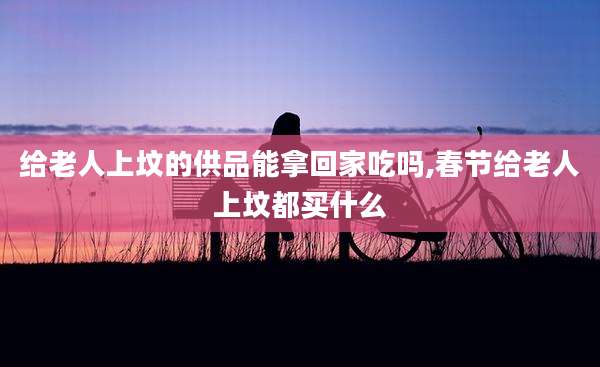 给老人上坟的供品能拿回家吃吗,春节给老人上坟都买什么