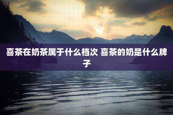 喜茶在奶茶属于什么档次 喜茶的奶是什么牌子