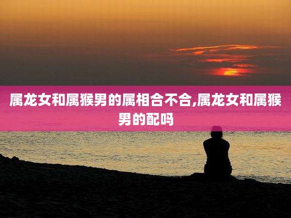 属龙女和属猴男的属相合不合,属龙女和属猴男的配吗