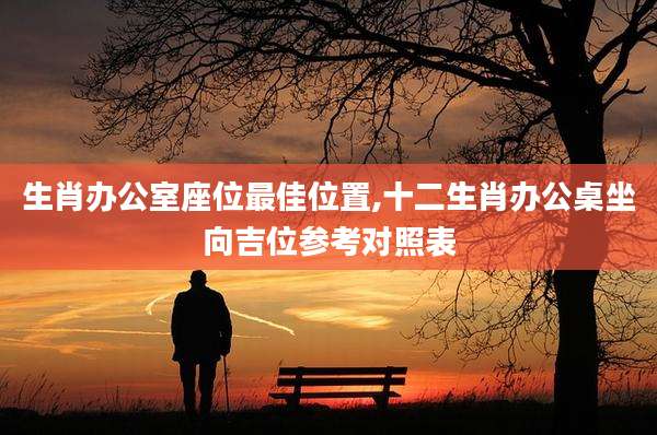 生肖办公室座位最佳位置,十二生肖办公桌坐向吉位参考对照表
