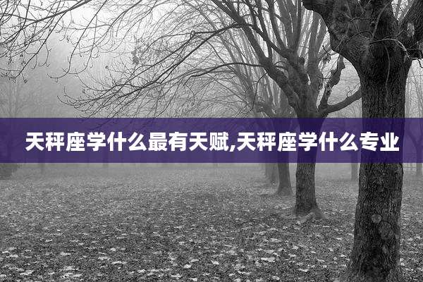 天秤座学什么最有天赋,天秤座学什么专业