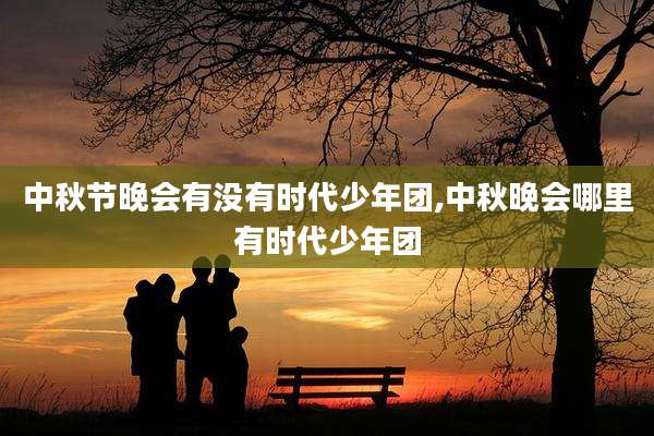 中秋节晚会有没有时代少年团,中秋晚会哪里有时代少年团