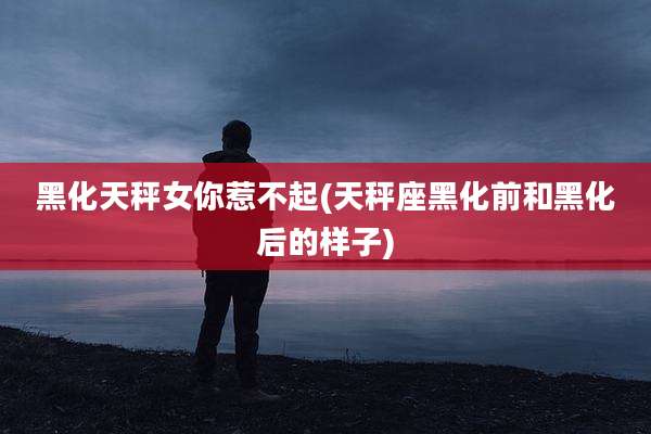 黑化天秤女你惹不起(天秤座黑化前和黑化后的样子)
