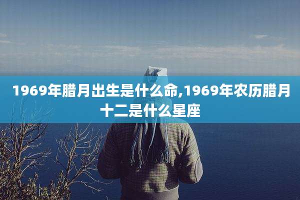 1969年腊月出生是什么命,1969年农历腊月十二是什么星座