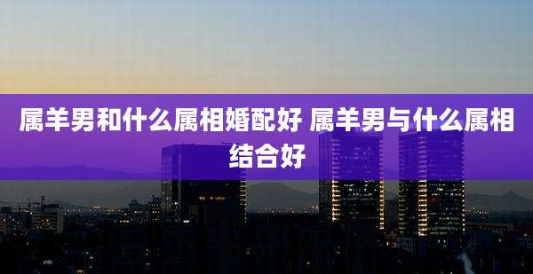 属羊男和什么属相婚配好 属羊男与什么属相结合好