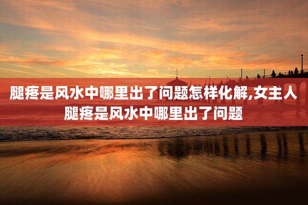 腿疼是风水中哪里出了问题怎样化解,女主人腿疼是风水中哪里出了问题