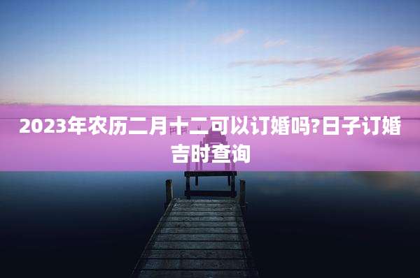 2023年农历二月十二可以订婚吗?日子订婚吉时查询