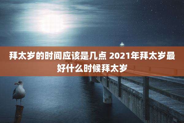 拜太岁的时间应该是几点 2021年拜太岁最好什么时候拜太岁