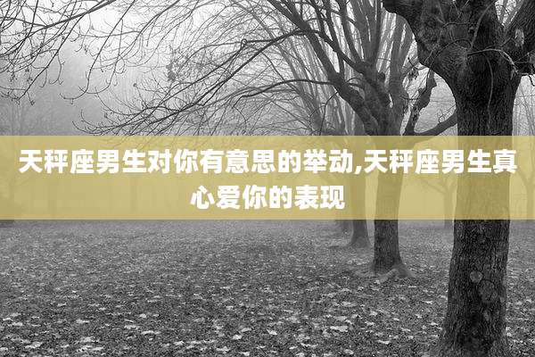 天秤座男生对你有意思的举动,天秤座男生真心爱你的表现