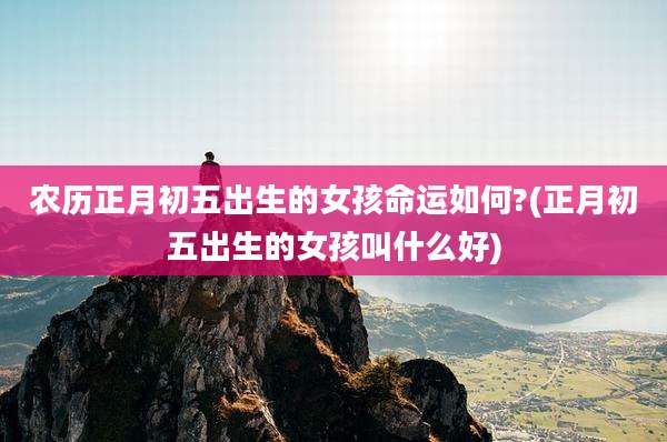 农历正月初五出生的女孩命运如何?(正月初五出生的女孩叫什么好)