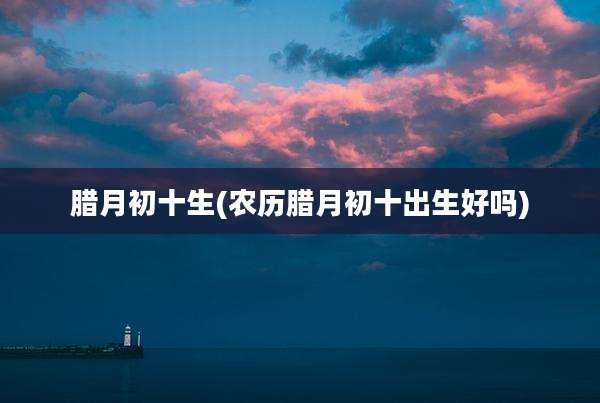 腊月初十生(农历腊月初十出生好吗)