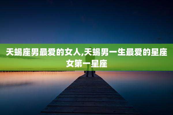 天蝎座男最爱的女人,天蝎男一生最爱的星座女第一星座