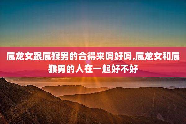 属龙女跟属猴男的合得来吗好吗,属龙女和属猴男的人在一起好不好