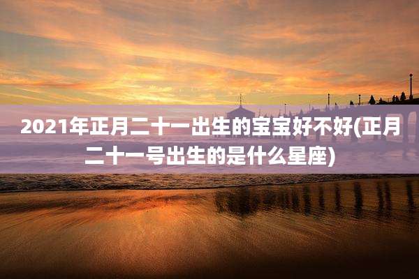2021年正月二十一出生的宝宝好不好(正月二十一号出生的是什么星座)