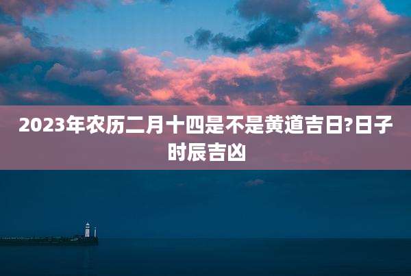 2023年农历二月十四是不是黄道吉日?日子时辰吉凶