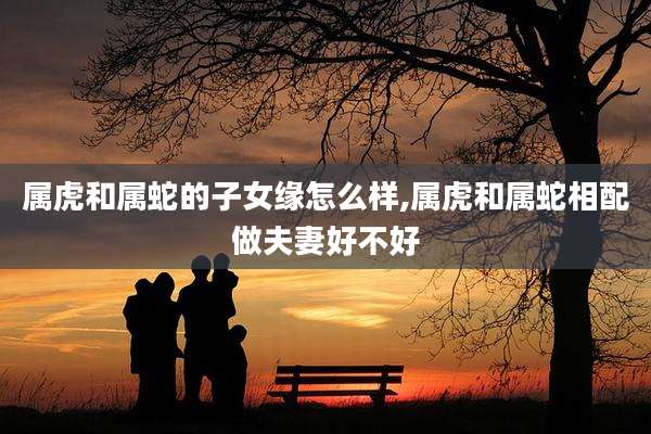 属虎和属蛇的子女缘怎么样,属虎和属蛇相配做夫妻好不好