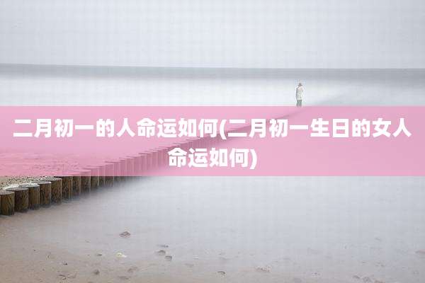 二月初一的人命运如何(二月初一生日的女人命运如何)