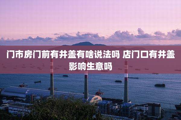 门市房门前有井盖有啥说法吗 店门口有井盖影响生意吗