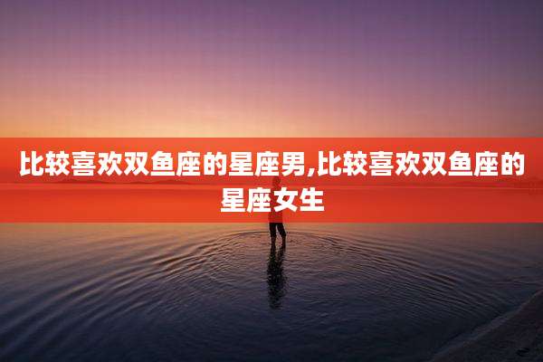 比较喜欢双鱼座的星座男,比较喜欢双鱼座的星座女生