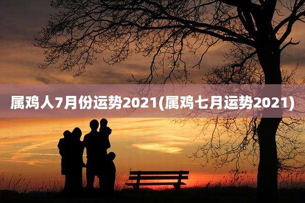 属鸡人7月份运势2021(属鸡七月运势2021)