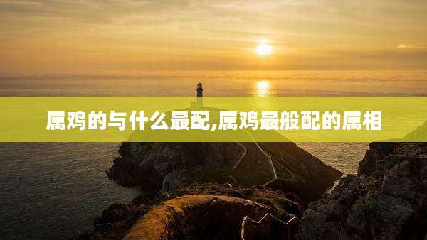 属鸡的与什么最配,属鸡最般配的属相