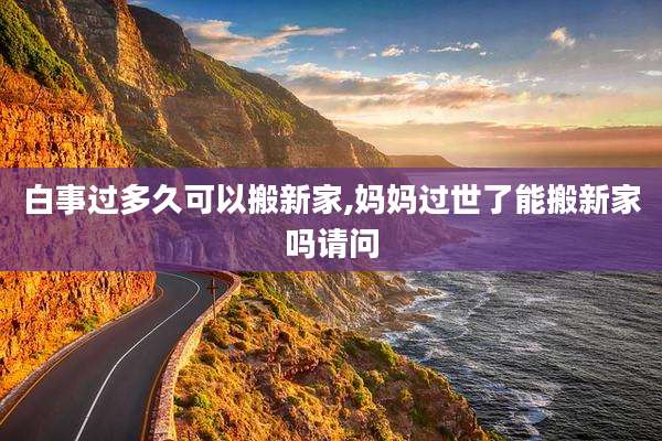 白事过多久可以搬新家,妈妈过世了能搬新家吗请问