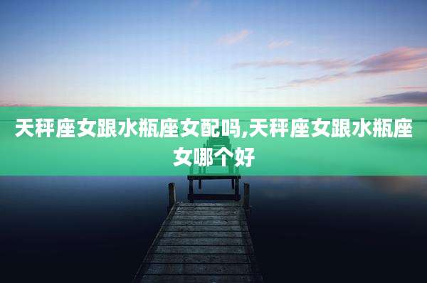 天秤座女跟水瓶座女配吗,天秤座女跟水瓶座女哪个好