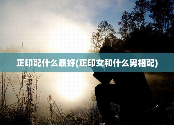 正印配什么最好(正印女和什么男相配)