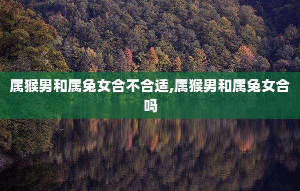 属猴男和属兔女合不合适,属猴男和属兔女合吗