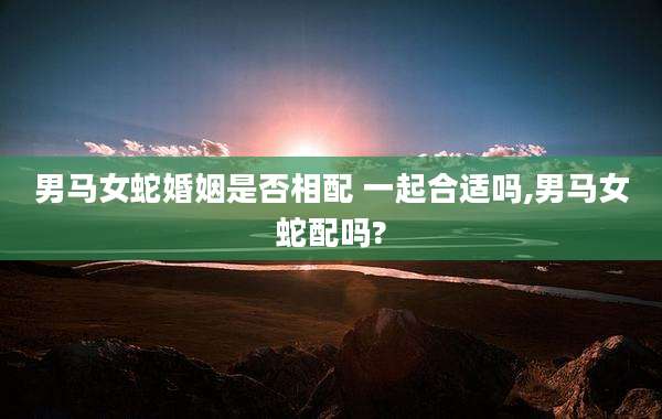 男马女蛇婚姻是否相配 一起合适吗,男马女蛇配吗?