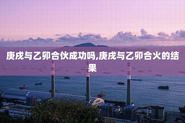 庚戌与乙卯合伙成功吗,庚戌与乙卯合火的结果