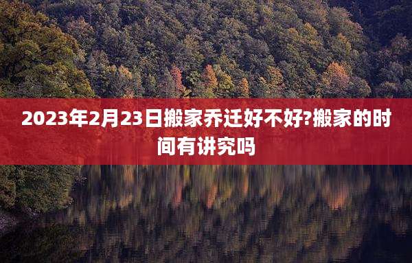 2023年2月23日搬家乔迁好不好?搬家的时间有讲究吗