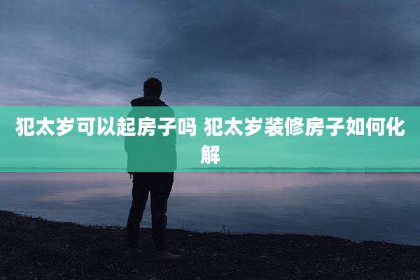 犯太岁可以起房子吗 犯太岁装修房子如何化解