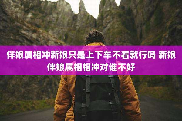 伴娘属相冲新娘只是上下车不看就行吗 新娘伴娘属相相冲对谁不好